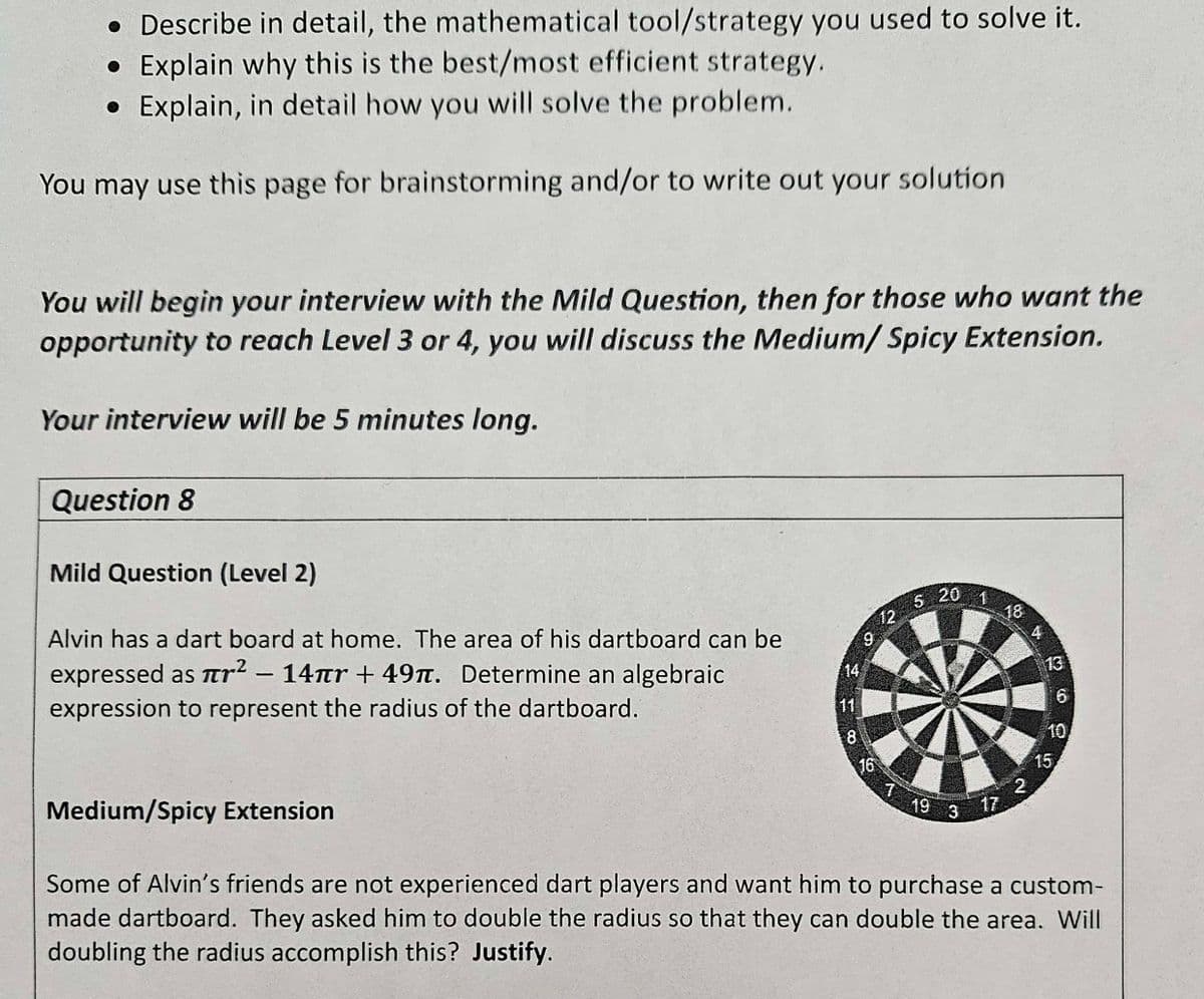 • Describe in detail, the mathematical tool/strategy you used to solve it.
• Explain why this is the best/most efficient strategy.
Explain, in detail how you will solve the problem.
You may use this page for brainstorming and/or to write out your solution
You will begin your interview with the Mild Question, then for those who want the
opportunity to reach Level 3 or 4, you will discuss the Medium/ Spicy Extension.
Your interview will be 5 minutes long.
Question 8
Mild Question (Level 2)
Alvin has a dart board at home. The area of his dartboard can be
expressed as r² - 14πr +49. Determine an algebraic
expression to represent the radius of the dartboard.
Medium/Spicy Extension
8
16
12
T
5:20
19 3
1
18
2
A
13
15
6
Some of Alvin's friends are not experienced dart players and want him to purchase a custom-
made dartboard. They asked him to double the radius so that they can double the area. Will
doubling the radius accomplish this? Justify.