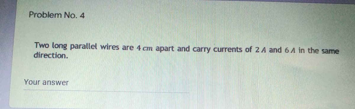 Problem No. 4
Two long parallel wires are 4 cm apart and carry currents of 2 A and 6 A in the same
direction.
Your answer
