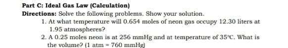 Part C: Ideal Gas Law (Calculation)
Directions: Solve the following problems. Show your solution.
1. At what temperature will 0.654 moles of neon gas occupy 12.30 liters at
1.95 atmospheres?
2. A 0.25 moles neon is at 256 mmHg and at temperature of 35°C. What is
the volume? (1 atm = 760 mmHg)
