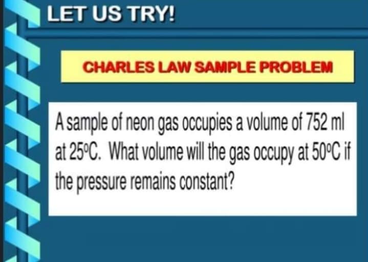 LET US TRY!
CHARLES LAW SAMPLE PROBLEM
A sample of neon gas occupies a volume of 752 ml
at 25°C. What volume will the gas occupy at 50°C if
the pressure remains constant?
