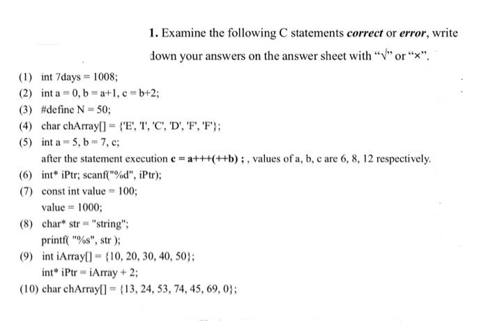 1. Examine the following C statements correct or error, write
down your answers on the answer sheet with "√" or "X".
(1) int 7days 1008;
(2) int a 0, b=a+1, c=b+2;
(3) #define N = 50;
(4) char chArray[] = {'E', T, 'C', 'D', 'F', 'F'};
(5) int a 5, b-7, c;
after the statement execution c = a+++(++b);, values of a, b, c are 6, 8, 12 respectively.
(6) int* iPtr; scanf("%d", iPtr);
(7) const int value = 100;
value = 1000;
(8) char* str "string";
printf("%s", str);
(9) int iArray[] {10, 20, 30, 40, 50);
int" iPtriArray + 2;
(10) char chArray[] = {13, 24, 53, 74, 45, 69, 0);