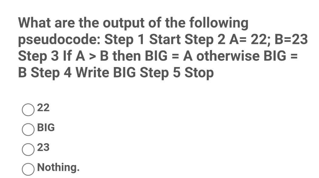 What are the output of the following
pseudocode: Step 1 Start Step 2 A= 22; B=23
Step 3 If A > B then BIG = A otherwise BIG =
B Step 4 Write BIG Step 5 Stop
022
BIG
23
Nothing.