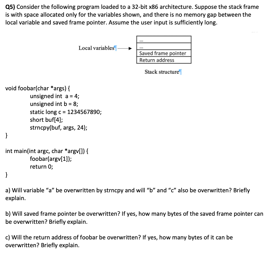 Q5) Consider the following program loaded to a 32-bit x86 architecture. Suppose the stack frame
is with space allocated only for the variables shown, and there is no memory gap between the
local variable and saved frame pointer. Assume the user input is sufficiently long.
Local variables
Saved frame pointer
Return address
Stack structure
void foobar(char *args) {
unsigned int a = 4;
unsigned int b = 8;
static long c = 1234567890;
short buf[4];
strncpy(buf, args, 24);
}
int main(int argc, char *argv[]) {
foobar(argv[1]);
return 0;
}
a) Will variable "a" be overwritten by strncpy and will "b" and "c" also be overwritten? Briefly
explain.
b) Will saved frame pointer be overwritten? If yes, how many bytes of the saved frame pointer can
be overwritten? Briefly explain.
c) Will the return address of foobar be overwritten? If yes, how many bytes of it can be
overwritten? Briefly explain.