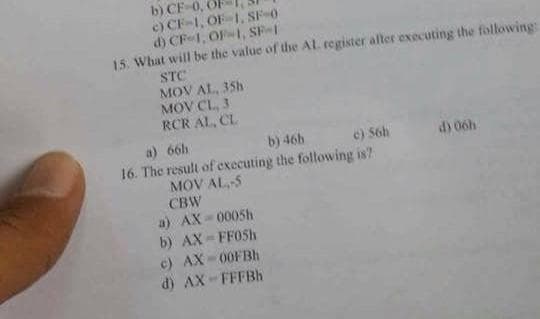 b) CF-0,
c) CF-1, OF 1. SF-0
d) CF-1, OF-1, SF-1
15. What will be the value of the AL. register after executing the following:
STC
MOV AL, 35h
MOV CL, 3
RCR AL, CL
a)
66h
b) 46h
c) 56h
16. The result of executing the following is?
MOV AL-5
CBW
a) AX-0005h
b) AX-FF05h
c) AX-00FBh
d) AX-FFFBh
d) 06h