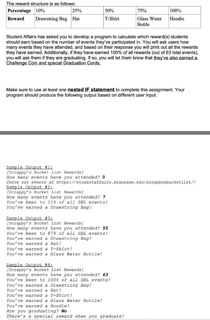 The reward structure is as follows:
Percentage 10%
25%
50%
100%
Reward Drawstring Bag Hat
T-Shirt
75%
Glass Water Hoodie
Bottle
Student Affairs has asked you to develop a program to calculate which reward(s) students
should earn based on the number of events they've participated in. You will ask users how
many events they have attended, and based on their response you will print out all the rewards
they have earned. Additionally, if they have earned 100% of all rewards (out of 63 total events),
you will ask them if they are graduating. If so, you will let them know that they've also earned a
Challenge Coin and special Graduation Cords.
Make sure to use at least one nested IF statement to complete this assignment. Your
program should produce the following output based on different user input.
Sample Output #1:
[Scrappy's Bucket List Rewards]
How many events have you attended? 0
Check out events at https://student affairs.kennesaw.edu/scrappysbucketlist/!
Sample Output #2:
[Scrappy's Bucket List Rewards]
How
How many events have you attended? 7
You've been to 11% of all SBL events!
You've earned a Drawstring Bag!
Sample Output #3:
[Scrappy's Bucket List Rewards]
How many events have you attended? 55
You've been to 87% of all SBL events!
You've earned a Drawstring Bag!
You've earned a Hat!
You've earned a T-Shirt!
You've earned a Glass Water Bottle!
Sample Output #4:
[Scrappy's Bucket List Rewards]
How many events have you attended? 63
You've been to 100% of all SBL events!
You've earned a Drawstring Bag!
You've earned a Hat!
You've earned a T-Shirt!
You've earned a Glass Water Bottle!
You've earned a Hoodie!
Are you graduating? No
There's a special reward when you graduate!