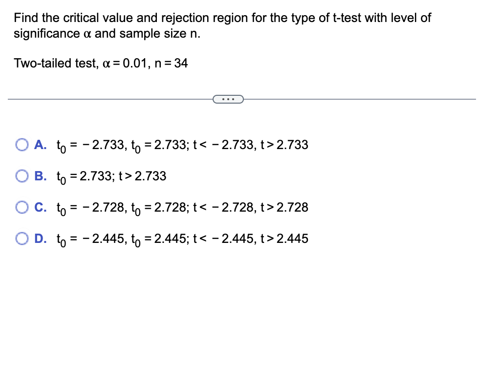 Find the critical value and rejection region for the type of t-test with level of
significance & and sample size n.
Two-tailed test, α = 0.01, n = 34
O A. to = -2.733, to = 2.733; t < -2.733, t>2.733
B. to = 2.733; t > 2.733
C. to = -2.728, to = 2.728; t < -2.728, t> 2.728
O D. to = -2.445, to = 2.445; t < -2.445, t>2.445