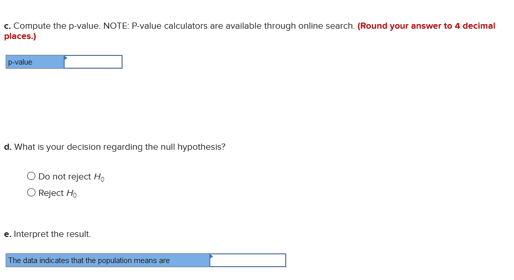 c. Compute the p-value. NOTE: P-value calculators are available through online search. (Round your answer to 4 decimal
places.)
p-value
d. What is your decision regarding the null hypothesis?
O Do not reject Ho
O Reject Ho
e. Interpret the result.
The data indicates that the population means are
