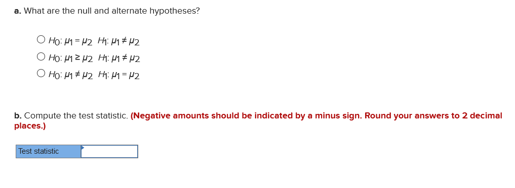 a. What are the null and alternate hypotheses?
O Ho: 1= H2 Hii M1# H2
Ho: H1Z H2 H: M# H2
O Ho: H1# H2 Hhi H1=H2
b. Compute the test statistic. (Negative amounts should be indicated by a minus sign. Round your answers to 2 decimal
places.)
Test statistic
