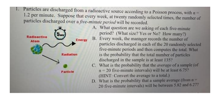 1. Particles are discharged from a radioactive source according to a Poisson process, witha=
1.2 per minute. Suppose that every week, at twenty randomly selected times, the number of
particles discharged over a five-mimite period will be recorded.
A. What question are we asking of each five-minute
period? (What size? Yes or No? How many?)
B. Every week, the manager records the number of
particles discharged in each of the 20 randomly selected
five-minute periods and then computes the total. What
is the probability that the total number of particles
discharged in the sample is at least 135?
C. What is the probability that the average of a sample (of
n = 20 five-minute intervals) will be at least 6.75?
(HINT: Convert the average to a total.)
D. What is the probability that a sample average (from n-
20 five-minute intervals) will be between 5.82 and 6.27?
5min
Radioactive
Atom
Energy
Radiation
Particle
