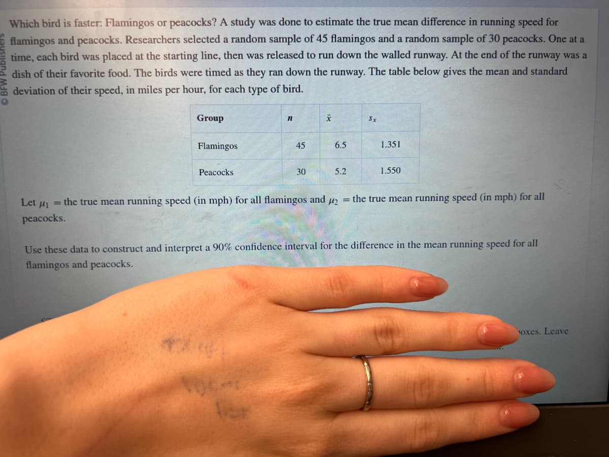 Which bird is faster: Flamingos or peacocks? A study was done to estimate the true mean difference in running speed for
flamingos and peacocks. Researchers selected a random sample of 45 flamingos and a random sample of 30 peacocks. One at a
time, each bird was placed at the starting line, then was released to run down the walled runway. At the end of the runway was a
dish of their favorite food. The birds were timed as they ran down the runway. The table below gives the mean and standard
deviation of their speed, in miles per hour, for each type of bird.
Group
Flamingos
Peacocks
n
45
30
X
6.5
5.2
Sx
1.351
1.550
Let u₁ = the true mean running speed (in mph) for all flamingos and ₂ = the true mean running speed (in mph) for all
peacocks.
Use these data to construct and interpret a 90% confidence interval for the difference in the mean running speed for all
flamingos and peacocks.
oxes. Leave