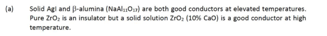 (a)
Solid Agl and ß-alumina (NaAl11017) are both good conductors at elevated temperatures.
Pure Zro2 is an insulator but a solid solution ZrO2 (10% CaO) is a good conductor at high
temperature.
