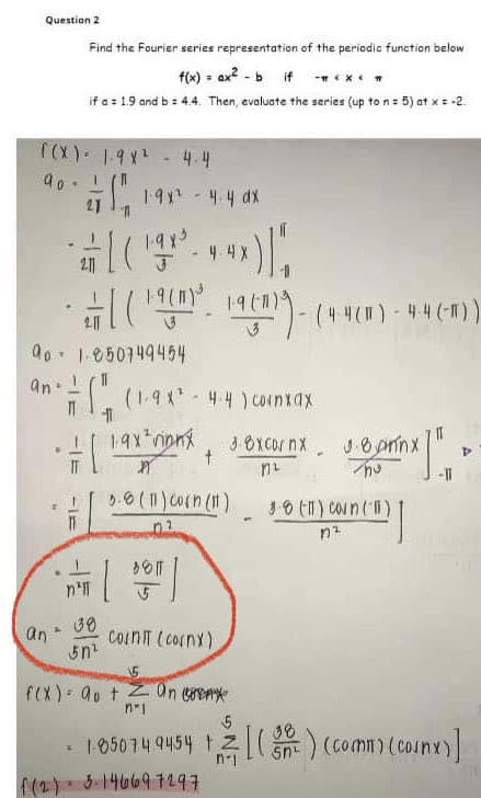 Question 2
((X) - 1-9X² - 4.4
90 !
271 198² -4.4 ax
90
an.
an
A
Find the Fourier series representation of the periodic function below
f(x) = ax²-b if-*****
if a = 1.9 and b = 4.4. Then, evaluate the series (up to n = 5) at x = -2
11
211
1.850749454
7/((1.9x² - 4-4) coinxax
19x² rinnx
A
5.8 (11) Corn (11)
n'll
4X
(198³. 4x) |
(19(²³ 1969)
36 ||
[ ]
38
5n¹
t
COINIT (cornx)
19 (1)) -(4-4 (M) - 44 (-)))
f(2)=3-146697297
3-Oxcor nx
ทเ
prix !!
-11
3.8 (11) Coun (11)
1²
nem]
Þ
f(x) = a + an ex
n'1
5
38
1:85074 9454 +[(²) (comm) (conx)]
n-1