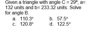 Given a triangle with angle C = 29⁰, a=
132 units and b= 233.32 units. Solve
for angle B.
a. 110.3°
c.
120.8°
b. 57.5⁰
d. 122.5°