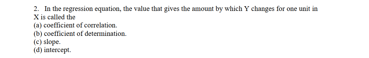 2. In the regression equation, the value that gives the amount by which Y changes for one unit in
X is called the
(a) coefficient of correlation.
(b) coefficient of determination.
(c) slope.
(d) intercept.
