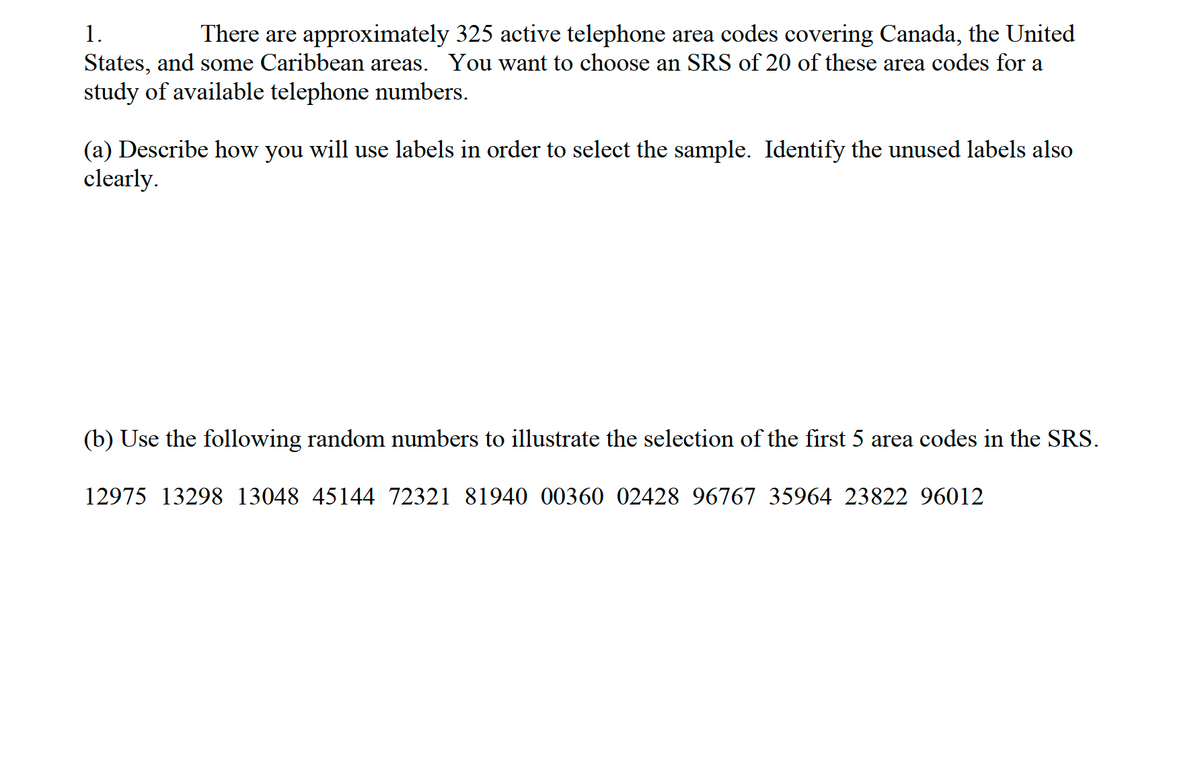 1.
There are approximately 325 active telephone area codes covering Canada, the United
States, and some Caribbean areas. You want to choose an SRS of 20 of these area codes for a
study of available telephone numbers.
(a) Describe how you will use labels in order to select the sample. Identify the unused labels also
clearly.
(b) Use the following random numbers to illustrate the selection of the first 5 area codes in the SRS.
12975 13298 13048 45144 72321 81940 00360 02428 96767 35964 23822 96012
