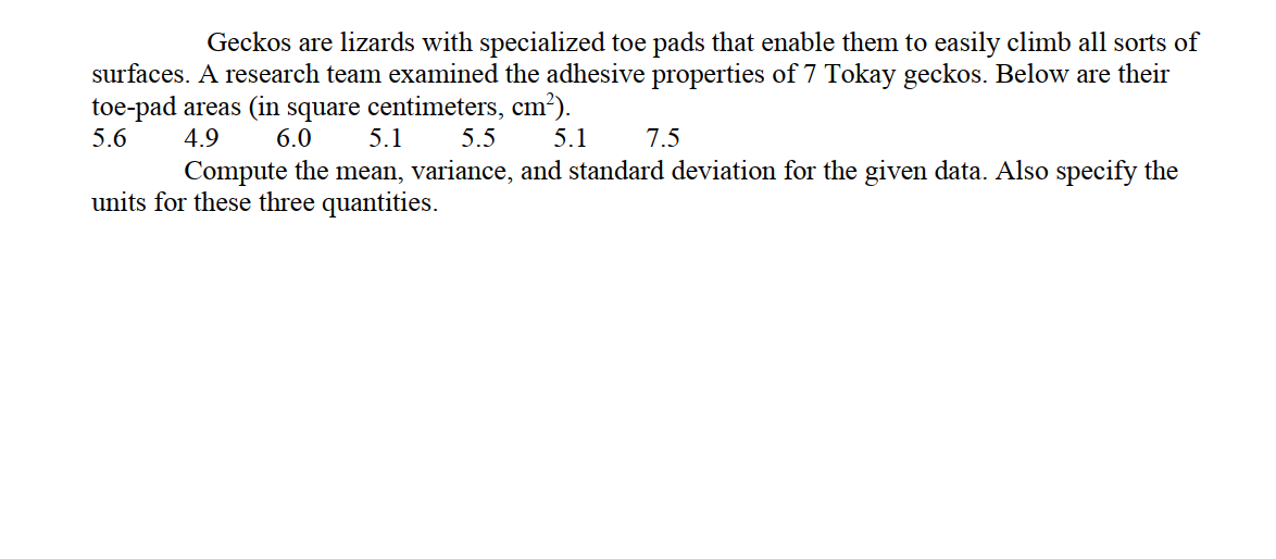 Geckos are lizards with specialized toe pads that enable them to easily climb all sorts of
surfaces. A research team examined the adhesive properties of 7 Tokay geckos. Below are their
toe-pad areas (in square centimeters, cm²).
5.1
5.6
4.9
6.0
5.5
5.1
7.5
Compute the mean, variance, and standard deviation for the given data. Also specify the
units for these three quantities.

