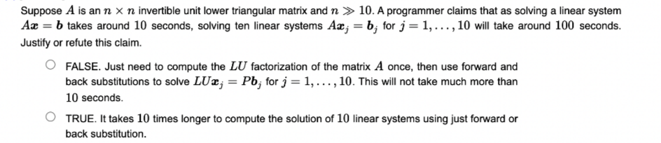 Suppose A is an n x n invertible unit lower triangular matrix and n > 10. A programmer claims that as solving a linear system
Aæ = b takes around 10 seconds, solving ten linear systems Aæ; = b; for j = 1, ..., 10 will take around 100 seconds.
Justify or refute this claim.
FALSE. Just need to compute the LU factorization of the matrix A once, then use forward and
back substitutions to solve LUæ; = Pb; for j = 1, ..., 10. This will not take much more than
10 seconds.
TRUE. It takes 10 times longer to compute the solution of 10 linear systems using just forward or
back substitution.
