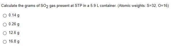 Calculate the grams of SO2 gas present at STP in a 5.9 L container. (Atomic weights: S=32, 0=16)
O 0.14 g
0.26 g
O 12.6 g
O 16.8 g
