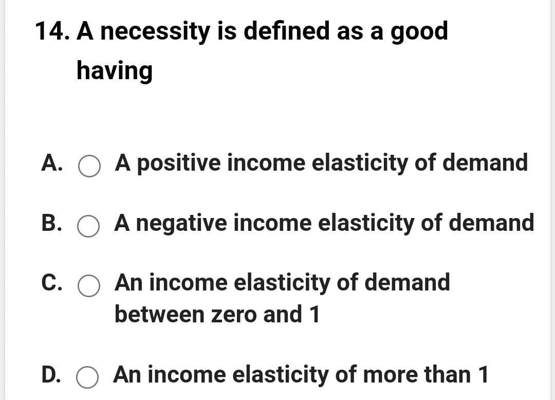 14. A necessity is defined as a good
having
A. O A positive income elasticity of demand
B. O A negative income elasticity of demand
C. O An income elasticity of demand
between zero and 1
D. O An income elasticity of more than 1
