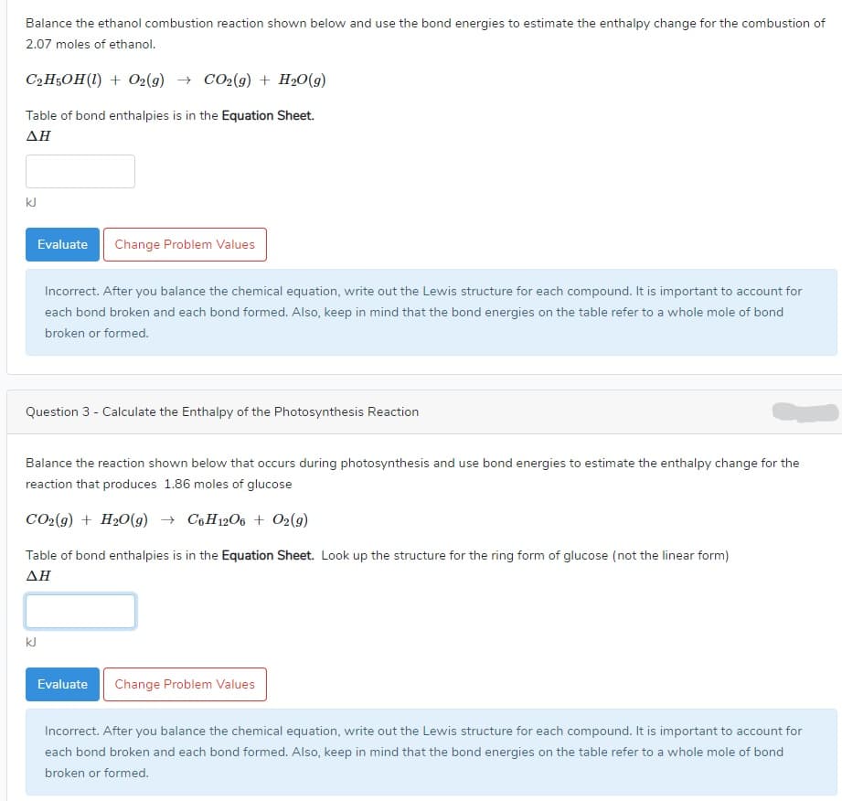---

### Homework Assignment: Enthalpy Calculations

#### Question 2:

**Balance the ethanol combustion reaction shown below and use the bond energies to estimate the enthalpy change for the combustion of 2.07 moles of ethanol.**

\[ \text{C}_2\text{H}_5\text{OH}(l) + \text{O}_2(g) \rightarrow \text{CO}_2(g) + \text{H}_2\text{O}(g) \]

**Table of bond enthalpies is in the** Equation Sheet.

**ΔH**: 

\[ \_\_\_\_\_\_\_\_ \text{kJ} \]

**Instructions:**
1. Balance the chemical equation.
2. Write out the Lewis structure for each compound.
3. Account for each bond broken and each bond formed.

**Feedback:** 
Incorrect. After you balance the chemical equation, write out the Lewis structure for each compound. It is important to account for each bond broken and each bond formed. Also, keep in mind that the bond energies on the table refer to a whole mole of bond broken or formed.

---

#### Question 3: Calculate the Enthalpy of the Photosynthesis Reaction

**Balance the reaction shown below that occurs during photosynthesis and use bond energies to estimate the enthalpy change for the reaction that produces 1.86 moles of glucose:**

\[ \text{CO}_2(g) + \text{H}_2\text{O}(g) \rightarrow \text{C}_6\text{H}_{12}\text{O}_6 + \text{O}_2(g) \]

**Table of bond enthalpies is in the** Equation Sheet. **Look up the structure for the ring form of glucose (not the linear form).**

**ΔH**: 

\[ \_\_\_\_\_\_\_\_ \text{kJ} \]

**Instructions:**
1. Balance the chemical equation.
2. Write out the Lewis structure for each compound.
3. Account for each bond broken and each bond formed.

**Feedback:** 
Incorrect. After you balance the chemical equation, write out the Lewis structure for each compound. It is important to account for each bond broken and each bond formed. Also, keep in mind that the bond energies on the table refer to a whole mole of bond broken or formed.

---

**Note:** For both questions, detailed