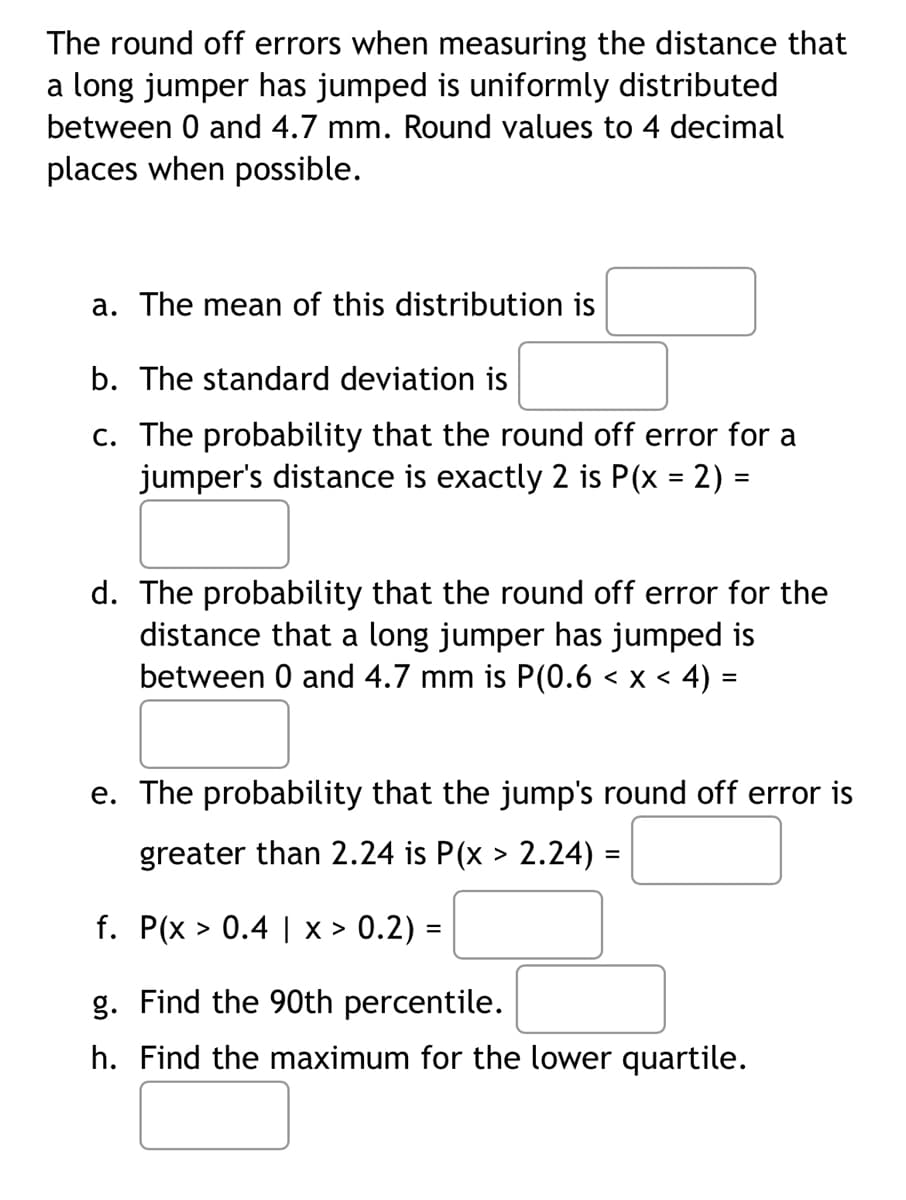 ### Uniform Distribution of Round Off Errors in Long Jump Measurements

The round-off errors when measuring the distance that a long jumper has jumped are uniformly distributed between 0 and 4.7 mm. Round values to 4 decimal places when possible.

#### Questions:

**a.** The mean of this distribution is  
[Text Box]

**b.** The standard deviation is  
[Text Box]

**c.** The probability that the round-off error for a jumper's distance is exactly 2 is P(x = 2) =  
[Text Box]

**d.** The probability that the round-off error for the distance that a long jumper has jumped is between 0 and 4.7 mm is P(0.6 < x < 4) =  
[Text Box]

**e.** The probability that the jump's round-off error is greater than 2.24 is P(x > 2.24) =  
[Text Box]

**f.** P(x > 0.4 | x > 0.2) =  
[Text Box]

**g.** Find the 90th percentile.  
[Text Box]

**h.** Find the maximum for the lower quartile.  
[Text Box]

This set of problems addresses the basic characteristics of a uniform distribution, such as the mean, standard deviation, specific probabilities, and percentiles. 

##### Notes for Educators:
- Ensure students are familiar with the properties of uniform distributions.
- Encourage the use of the probability density function (PDF) for finding exact probabilities.
- Teach the concept of conditional probability when approaching problem (f).
- Illustrate how to find percentiles and quartiles in a uniform distribution.
  
No graphs or diagrams are provided in this image.