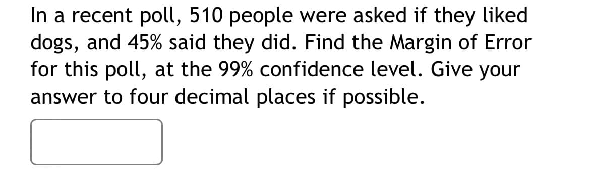 **Problem Description: Margin of Error Calculation**

In a recent poll, 510 people were asked if they liked dogs, and 45% said they did. Find the Margin of Error for this poll, at the 99% confidence level. Give your answer to four decimal places if possible.

[This space can be used for the input box where students can submit their answers.]