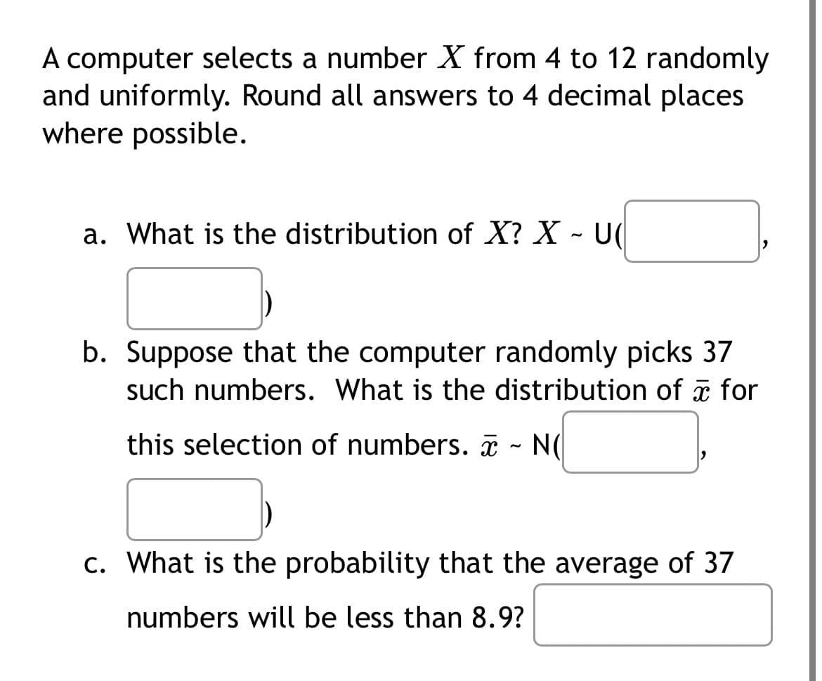 **Random Number Selection and Distribution Analysis**

In this exercise, we investigate the distribution and probabilities concerning a computer that selects a number \( X \) from the interval 4 to 12 randomly and uniformly. All answers should be rounded to four decimal places where required.

1. **Distribution of \( X \)**

   a. **Question:** What is the distribution of \( X \)?

      **Answer:** \( X \sim U(\_\_\_\_, \_\_\_\_) \)

   In this part, \( X \) follows a uniform distribution over the range 4 to 12.

2. **Distribution of Sample Mean \( \bar{X} \)**

   b. **Question:** Suppose that the computer randomly picks 37 such numbers. What is the distribution of \( \bar{X} \) for this selection of numbers?

      **Answer:** \( \bar{X} \sim N(\_\_\_\_, \_\_\_\_) \)

   Given 37 selections, \( \bar{X} \) will follow a normal distribution due to the Central Limit Theorem. The parameters need to be calculated based on the given range.

3. **Probability Calculation**

   c. **Question:** What is the probability that the average of 37 numbers will be less than 8.9?

      This involves calculating the probability that \( \bar{X} \) is less than 8.9, based on the normal distribution parameters derived in part b.

Each step requires careful consideration of statistical principles, including uniform and normal distributions, as well as the Central Limit Theorem.