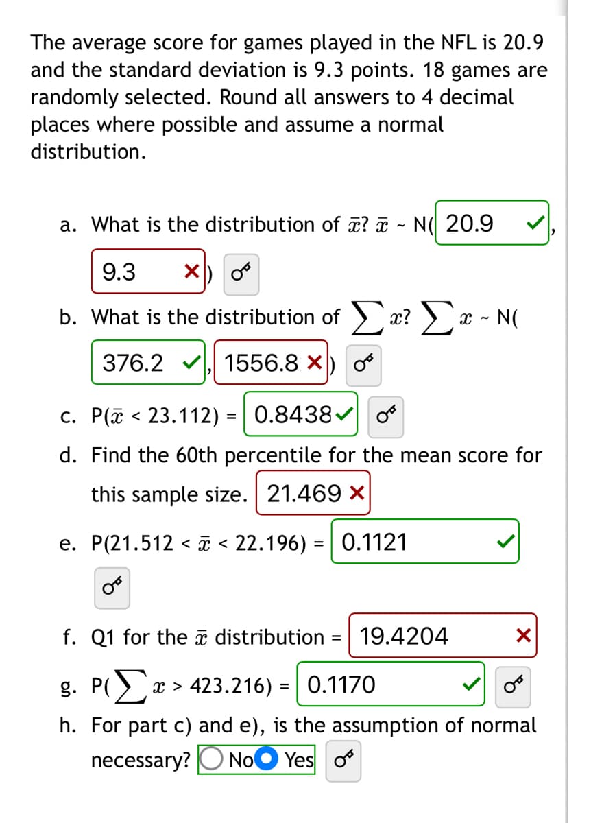 ### Statistics in NFL Game Scores

The average score for games played in the NFL is known to be 20.9, with a standard deviation of 9.3 points. In a statistical analysis, 18 games are randomly selected. All answers are rounded to four decimal places, and a normal distribution is assumed.

#### Questions and Solutions

**a. What is the distribution of \(\bar{x}\)?**

\[
\bar{x} \sim N(20.9, \frac{9.3}{\sqrt{18}})
\]

**Solution:**

\[
\bar{x} \sim N(20.9, 2.1925) \quad \textcolor{green}{\checkmark}
\]

**b. What is the distribution of \(\sum x\)?**

\[
\sum x \sim N(18 \times 20.9, 18 \times 9.3^2)
\]

**Solution:**

\[
\sum x \sim N(376.2, 1556.76) \quad \textcolor{green}{\checkmark}
\]

**c. \(\text{P}(\bar{x} < 23.112) = ?\)**

**Solution:**

\[
\text{P}(\bar{x} < 23.112) = 0.8438 \quad \textcolor{green}{\checkmark}
\]

**d. Find the 60th percentile for the mean score for this sample size.**

**Solution:**

\[
60\text{th percentile} = 21.1658 \quad \textcolor{red}{\times}
\]

**e. \(\text{P}(21.512 < \bar{x} < 22.196) = ?\)**

**Solution:**

\[
\text{P}(21.512 < \bar{x} < 22.196) = 0.1121 \quad \textcolor{green}{\checkmark}
\]

**f. Q1 for the \(\bar{x}\) distribution.**

**Solution:**

\[
Q1 = 19.4204 \quad \textcolor{red}{\times}
\]

**g. \(\text{P}(\sum x > 423.216) = ?\)**

**Solution:**

\[
\text{P}(\sum