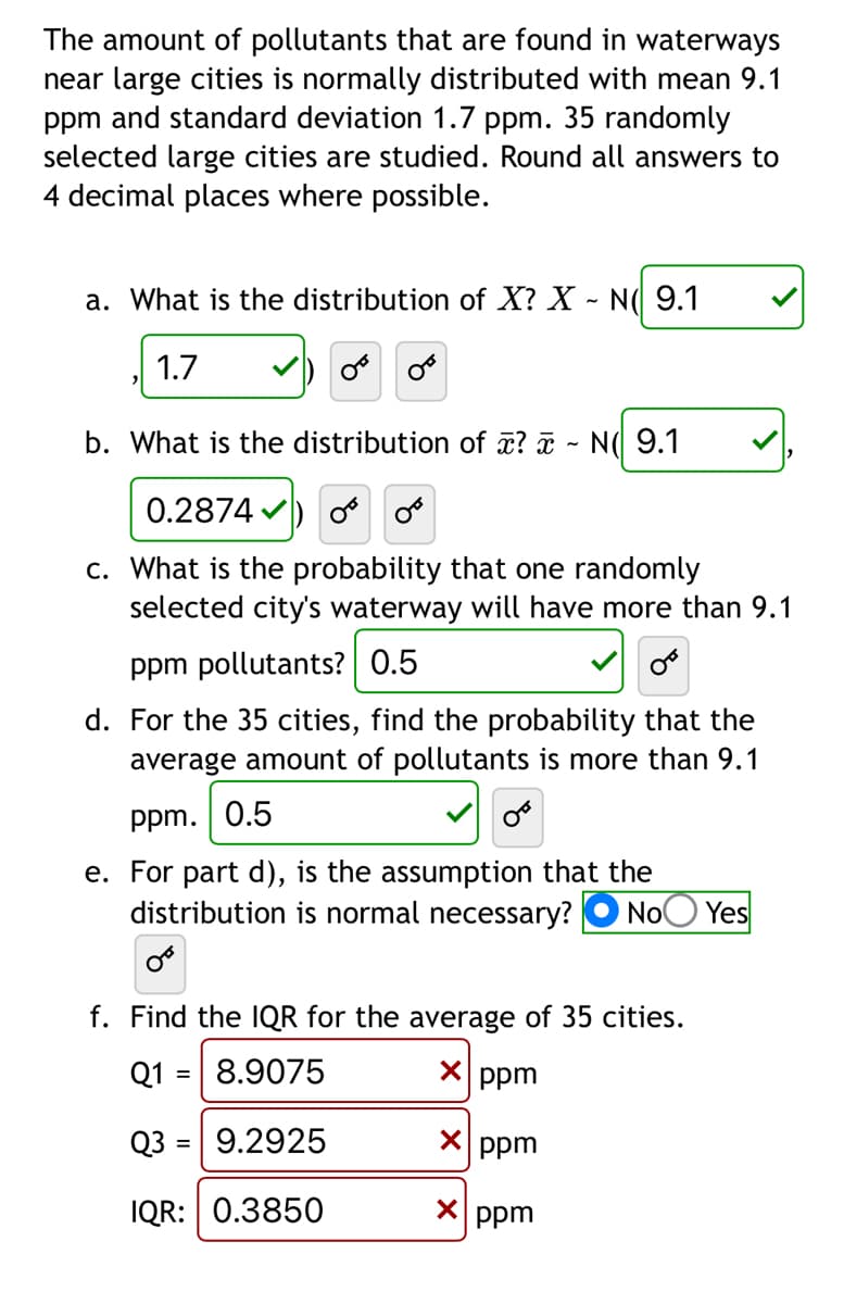 The amount of pollutants that are found in waterways
near large cities is normally distributed with mean 9.1
ppm and standard deviation 1.7 ppm. 35 randomly
selected large cities are studied. Round all answers to
4 decimal places where possible.
a. What is the distribution of X? X - N( 9.1
1.7
Or
b. What is the distribution of x? - N 9.1
0.2874) or or
c. What is the probability that one randomly
selected city's waterway will have more than 9.1
ppm pollutants? 0.5
d. For the 35 cities, find the probability that the
average amount of pollutants is more than 9.1
ppm. 0.5
e. For part d), is the assumption that the
distribution is normal necessary? No Yes
f. Find the IQR for the average of 35 cities.
Q1 = 8.9075
X ppm
Q3 = 9.2925
x ppm
IQR: 0.3850
x ppm