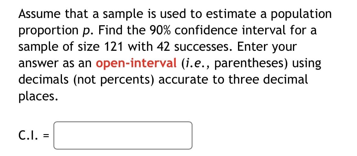 Assume that a sample is used to estimate a population
proportion p. Find the 90% confidence interval for a
sample of size 121 with 42 successes. Enter your
answer as an open-interval (i.e., parentheses) using
decimals (not percents) accurate to three decimal
places.
C.I. =