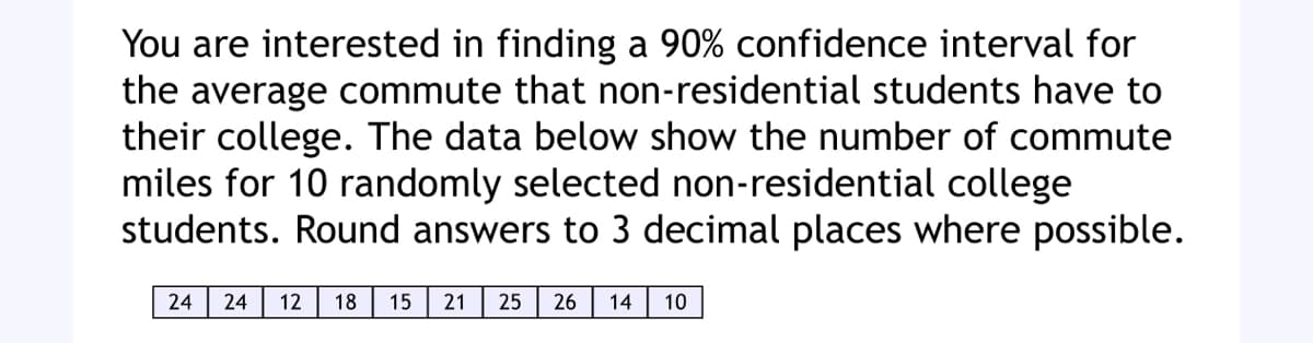 You are interested in finding a 90% confidence interval for
the average commute that non-residential students have to
their college. The data below show the number of commute
miles for 10 randomly selected non-residential college
students. Round answers to 3 decimal places where possible.
24 24 12 18 15 21 25 26 14 10