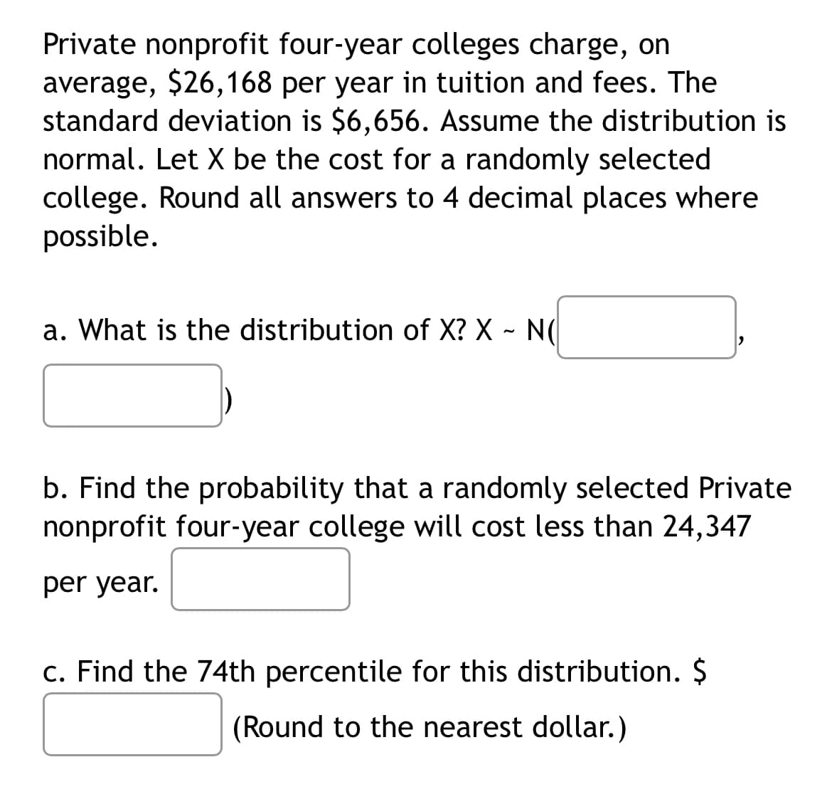 Private nonprofit four-year colleges charge, on
average, $26,168 per year in tuition and fees. The
standard deviation is $6,656. Assume the distribution is
normal. Let X be the cost for a randomly selected
college. Round all answers to 4 decimal places where
possible.
a. What is the distribution of X? X - N(
b. Find the probability that a randomly selected Private
nonprofit four-year college will cost less than 24,347
per year.
c. Find the 74th percentile for this distribution. $
(Round to the nearest dollar.)