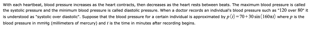 With each heartbeat, blood pressure increases as the heart contracts, then decreases as the heart rests between beats. The maximum blood pressure is called
the systolic pressure and the minimum blood pressure is called diastolic pressure. When a doctor records an individual's blood pressure such as "120 over 80" it
is understood as "systolic over diastolic". Suppose that the blood pressure for a certain individual is approximated by p (t) =70+30 sin(160nt) where p is the
blood pressure in mmHg (millimeters of mercury) and t is the time in minutes after recording begins.
