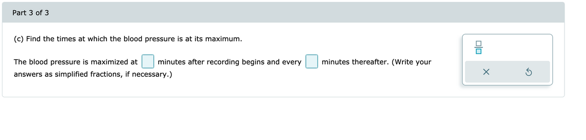 Part 3 of 3
(c) Find the times at which the blood pressure is at its maximum.
The blood pressure is maximized at
minutes after recording begins and every
minutes thereafter. (Write your
answers as simplified fractions, if necessary.)
