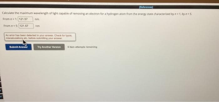 Calculate the maximum wavelength of light capable of removing an electron for a hydrogen atom from the energy state characterized by n 1, by n=5.
From n-1: 121.57
From n = 5: 121.57
nm
Submit Answer
nm
An error has been detected in your answer. Check for typos
miscalculations etc. before submitting your answer
Try Another Version
References)
6 Item attempts remaining