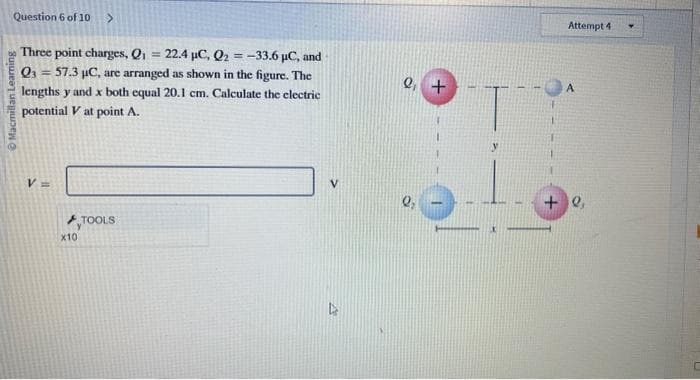 Question 6 of 10 >
Three point charges, Q₁ = 22.4 µC, Q2 = -33.6 µC, and
Q3 = 57.3 µC, are arranged as shown in the figure. The
lengths y and x both equal 20.1 cm. Calculate the electric
potential V at point A.
Macmillan Learning
V =
x10
TOOLS
4
Q₁ +
Q₂
Attempt 4
+0,
Y