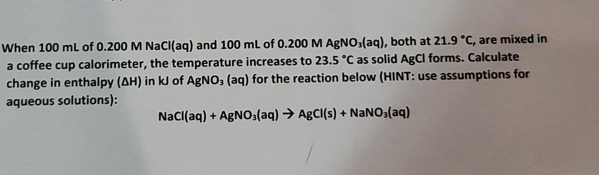 When 100 mL of 0.200 M NaCl(aq) and 100 mL of 0.200 M AgNO3(aq), both at 21.9 °C, are mixed in
a coffee cup calorimeter, the temperature increases to 23.5 °C as solid AgCl forms. Calculate
change in enthalpy (AH) in kJ of AgNO3 (aq) for the reaction below (HINT: use assumptions for
aqueous solutions):
NaCl(aq) + AgNO3(aq) → AgCl(s) + NaNO3(aq)