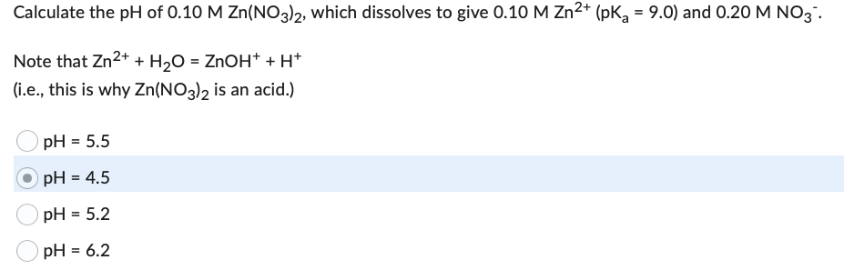 Calculate the pH of 0.10 M Zn(NO3)2, which dissolves to give 0.10 M Zn²+ (pK₂ = 9.0) and 0.20 M NO3.
Note that Zn²+ + H₂O = ZnOH+ + H+
(i.e., this is why Zn(NO3)2 is an acid.)
pH = 5.5
pH = 4.5
pH = 5.2
pH = 6.2