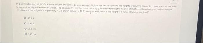 in a barometer, the height of the liquid column should not be unreasonably high or low. Let us compare the heights of columns containing Hg of water at sea level
to account for Hg as the liquid of choice. The equation Pholy becomes hylhyd when comparing the heights of 2 different liquid columns under identical
conditions if the height of a Hg (density-136 g/cm) column is 76.0 cm atea level, what is the height of a water column at sea level?
O 339 A
O 2.49 m
O 160 cm
O 995