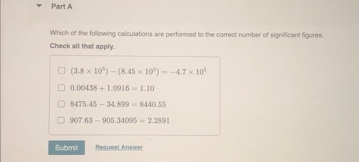 Part A
Which of the following calculations are performed to the correct number of significant figures.
Check all that apply.
(3.8 x 105)-(8.45 x 105) = -4.7 x 105
0.00438 + 1.0916= 1.10
8475.45-34.899 = 8440.55
907.63-905.34095 = 2.2891
Submit
Request Answer