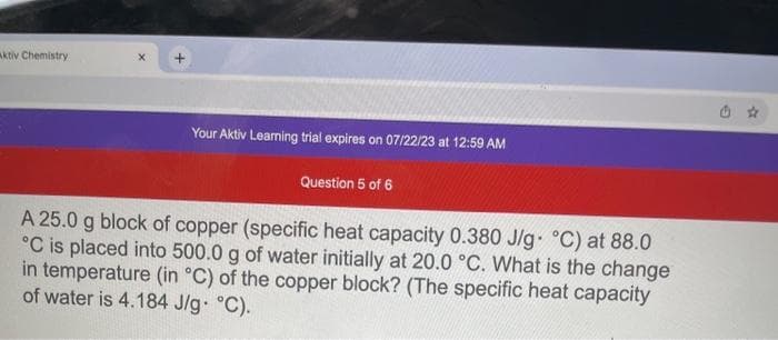 Aktiv Chemistry
Your Aktiv Learning trial expires on 07/22/23 at 12:59 AM
Question 5 of 6
A 25.0 g block of copper (specific heat capacity 0.380 J/g °C) at 88.0
°C is placed into 500.0 g of water initially at 20.0 °C. What is the change
in temperature (in °C) of the copper block? (The specific heat capacity
of water is 4.184 J/g. °C).
a