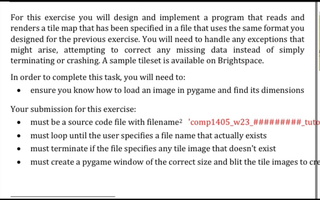 For this exercise you will design and implement a program that reads and
renders a tile map that has been specified in a file that uses the same format you
designed for the previous exercise. You will need to handle any exceptions that
might arise, attempting to correct any missing data instead of simply
terminating or crashing. A sample tileset is available on Brightspace.
In order to complete this task, you will need to:
• ensure you know how to load an image in pygame and find its dimensions
Your submission for this exercise:
must be a source code file with filename² 'comp1405_w23_#########_tuto
must loop until the user specifies a file name that actually exists
must terminate if the file specifies any tile image that doesn't exist
must create a pygame window of the correct size and blit the tile images to cre