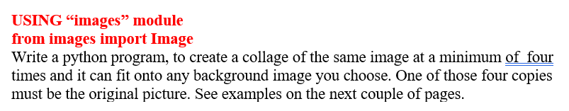 USING "images" module
from images import Image
Write a python program, to create a collage of the same image at a minimum of four
times and it can fit onto any background image you choose. One of those four copies
must be the original picture. See examples on the next couple of pages.