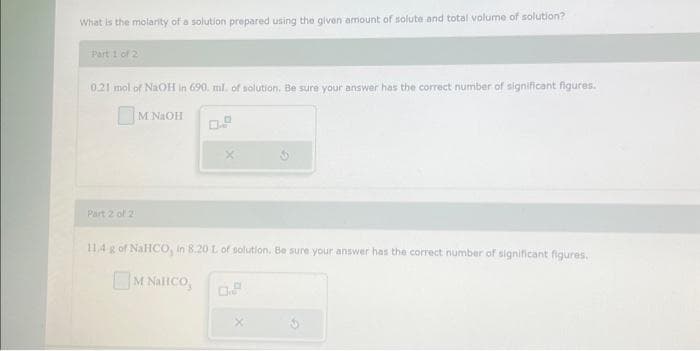 What is the molarity of a solution prepared using the given amount of solute and total volume of solution?
Part 1 of 2
0.21 mol of NaOH in 690. ml. of solution. Be sure your answer has the correct number of significant figures.
Part 2 of 2
M NaOH
11.4 g of NaHCO, in 8.20 L of solution. Be sure your answer has the correct number of significant figures.
| M NaHCO_