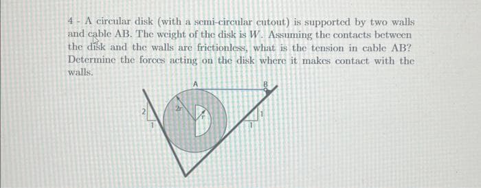 4- A circular disk (with a semi-circular cutout) is supported by two walls
and cable AB. The weight of the disk is W. Assuming the contacts between
the disk and the walls are frictionless, what is the tension in cable AB?
Determine the forces acting on the disk where it makes contact with the
walls.
2
A