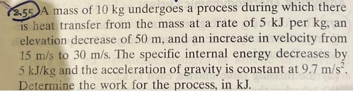 2.55 A mass of 10 kg undergoes a process during which there
is heat transfer from the mass at a rate of 5 kJ per kg, an
elevation decrease of 50 m, and an increase in velocity from
15 m/s to 30 m/s. The specific internal energy decreases by
5 kJ/kg and the acceleration of gravity is constant at 9.7 m/s².
Determine the work for the process, in kJ.