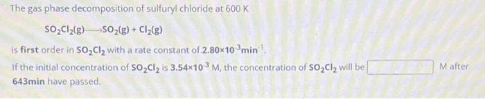 The gas phase decomposition
of sulfuryl chloride at 600 K
SO₂Cl₂(g) → SO₂(g) + Cl₂(g)
is first order in SO₂Cl₂ with a rate constant of 2.80x10 min¹.
If the initial concentration of SO₂Cl₂ is 3.54x103 M, the concentration of SO₂Cl₂ will be
643min have passed.
M after