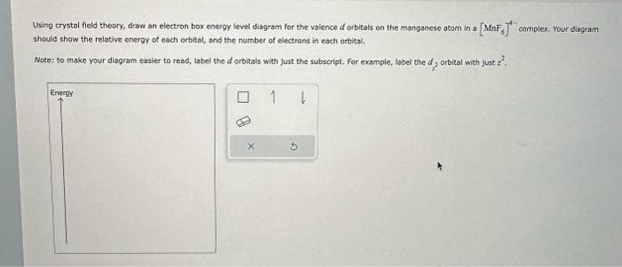 Using crystal field theory, draw an electron box energy level diagram for the valence d orbitals on the manganese atom in a [MnF, complex. Your diagram
should show the relative energy of each orbital, and the number of electrons in each orbital.
Note: to make your diagram easier to read, label the d orbitals with just the subscript. For example, label the d2 orbital with just ².
Energy
X
1
ļ