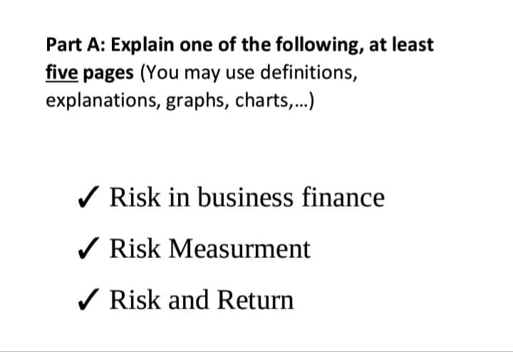 Part A: Explain one of the following, at least
five pages (You may use definitions,
explanations, graphs, charts,.)
/ Risk in business finance
/ Risk Measurment
/ Risk and Return
