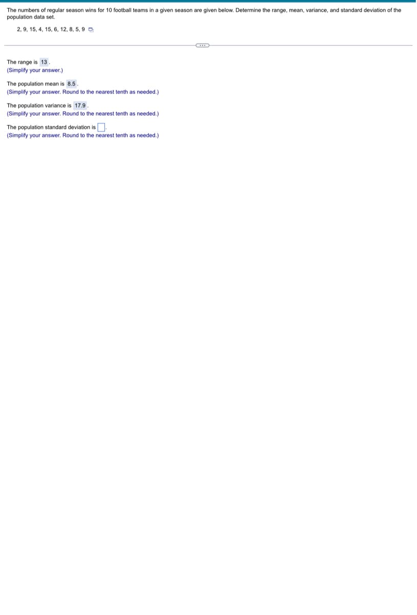 The numbers of regular season wins for 10 football teams in a given season are given below. Determine the range, mean, variance, and standard deviation of the
population data set.
2, 9, 15, 4, 15, 6, 12, 8, 5, 9
C
The range is 13
(Simplify your answer.)
The population mean is 8.5.
(Simplify your answer. Round to the nearest tenth as needed.)
The population variance is 17.9.
(Simplify your answer. Round to the nearest tenth as needed.)
The population standard deviation is.
(Simplify your answer. Round to the nearest tenth as needed.)